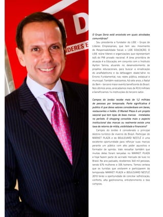O Grupo Doria está envolvido em quais atividades
     comunitárias?
        Sou presidente e fundador do LIDE - Grupo de
     Líderes Empresariais, que tem seu movimento
     de Responsabilidade Social, o LIDE EDUCAÇÃO. O
     LIDE reúne líderes e organizações que representam
     44% do PIB privado nacional. A área prioritária de
     atuação é a Educação, em conjunto com o Instituto
     Ayrton Senna, atuando no desenvolvimento de
     projetos educacionais, para buscar a erradicação
     do analfabetismo e da defasagem idade/série no
     Ensino Fundamental, nas redes pública, estadual e
     municipal. Também realizamos, há sete anos, o Natal
     do Bem - terceiro maior evento beneficente do Brasil.
     Nos últimos anos, arrecadamos mais de R$ 6 milhões
     e beneficiamos 14 instituições do terceiro setor.


     Campos do Jordão recebe mais de 1,2 milhões
     de pessoas por temporada. Parte significativa é
     publico A que deixa valores consideráveis em bares,
     restaurantes e hotéis. O Market Plaza é um projeto
     sazonal que tem lojas de boas marcas        instaladas
     no período. O shopping consolida mais o aspecto
     institucional das marcas ou realmente existe uma
     taxa de retorno de mídia, visibilidade e financeiro?
        Campos do Jordão é considerado o principal
     destino turístico de inverno do Brasil. Participar do
     MARKET PLAZA e do BOULEVARD NESTLÉ é uma
     excelente oportunidade para reforçar suas marcas
     perante um público com alto poder aquisitivo e
     formador de opinião. Vale ressaltar também que
     muitas delas foram lançadas no MARKET PLAZA
     e hoje fazem parte do acirrado mercado de luxo no
     Brasil. No ano passado, recebemos 349 mil pessoas,
     sendo 67% mulheres e 33% homens. Temos certeza
     que os turistas que visitarem e participarem da
     temporada MARKET PLAZA e BOULEVARD NESTLÉ
     2010 terão a oportunidade de conciliar sofisticação,
     conforto, alta gastronomia, entretenimento e boa
     compras.




66
 