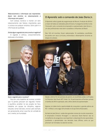 Relacionamento e informação são importantes.
Quem    tem   domínio      no   relacionamento   e
informação tem poder?
                                                     O Aprendiz sob o comando de João Doria Jr.
   Com certeza. Construir e manter um bom            O Aprendiz volta à grade de programação da Record. A edição de 2010 é
relacionamento são fatores importantes para          a maior de todas as realizadas pela emissora. O programa estréia no dia
o sucesso de qualquer empresa. Outro pilar é a       15 de abril, sob o comando do empresário e apresentador João Doria Jr.,
informação de qualidade.                             um dos profissionais mais bem-sucedidos e influentes do Brasil.

Existe algum segredo de como construir negócios?     Dos 125 mil inscritos, foram selecionados 16 candidatos, escolhidos
   O segredo é esforço, comprometimento,             de acordo com seus currículos, entrevistas e desempenho durante as
dedicação e humildade.                               etapas de seleção.




                                                                          david Barioni, joão doria e cristiana arcangeli | foto : edu Moraes

Qual o segredo para o sucesso?                       Desde o último fim de semana de janeiro, os escolhidos estão confinados
   Para ter uma trajetória de sucesso, acredito      no Sheraton São Paulo WTC Hotel. Os 16 participantes enfrentam provas
que 12 pontos precisam ser seguidos: manter          e tarefas de difícil superação, sob o olhar atento do apresentador.
o equilíbrio, acreditar no seu projeto, ter foco,
trabalhar em equipe, ter disciplina, negociar        Apenas um deles terá a oportunidade de conquistar o grande prêmio de
soluções, tomar decisões, ensinar pelo exemplo,      R$ 1 milhão e uma vaga remunerada no Grupo Doria Associados.
ser perseverante, amar o que faz, ter vontade de
ser o melhor, ter humildade.                         Ao lado de João Doria Jr. estão dois grandes nomes do mundo corporativo.
                                                     A empresária Cristiana Arcangeli e o executivo David Barioni são os
                                                     conselheiros do programa e acompanham o desempenho dos aprendizes,
                                                     auxiliando o apresentador nas decisões mais difíceis, como as que
                                                     precisam ser tomadas na sala de reunião.



                                                          67
 