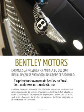 inauguração




    Bentley motors
expande sua presença na aMérica do sul coM
inauGuração de shoWrooM na cidade de são paulo
  É o primeiro showroom da Bentley no Brasil.
  Com mais esse, no mundo são 172.
A Bentley comemora o início de suas operações no mercado sul-americano
com a inauguração do primeiro showroom na América do Sul, situado no
Brasil. O novo espaço, de propriedade e operação da British Cars do Brasil,
será o 48º showroom da Bentley, na região das Américas, localizado no
Jardim Europa, em São Paulo.




                                    69
 