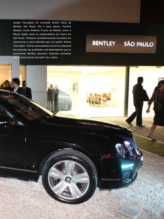 Joseph Tutundjian foi nomeado Diretor Geral da
Bentley São Paulo. Ele e seus sócios, Toninho
Abdalla, Carlos Roberto Franco de Mattos Junior e
Mauro Saddi, serão os embaixadores da marca em
São Paulo. "Estamos verdadeiramente honrados em
representar a marca Bentley aqui na capital", afirma
Tutundjian. "Somos apreciadores da forma artesanal
de produção, da qualidade e do desempenho que os
automóveis Bentley oferecem. Estamos animados
com o potencial de mercado", diz o sócio.




                                                       71
 