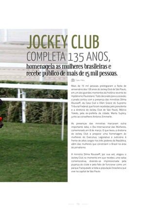 Jockey cluB
coMpleta 135 anos,
homenageia as mulheres brasileiras e
recebe público de mais de 15 mil pessoas.
                       : tadeu Mafra


                    Mais de 15 mil pessoas prestigiaram a festa de
                    aniversário dos 135 anos do Jockey Club de São Paulo,
                    em um dos grandes momentos da história recente do
                    Hipódromo Paulistano. Todo decorado para a ocasião,
                    o prado contou com a presença das ministras Dilma
                    Rousseff, da Casa Civil e Ellen Gracie do Supremo
                    Tribunal Federal, que foram recebidas pelo presidente
                    e a diretoria do Jockey Club de São Paulo, Márcio
                    Toledo, pela ex-prefeita da cidade, Marta Suplicy,
                    junto ao conselheiro Antonio Zimmerle.

                    As presenças das ministras marcaram outra
                    importante data, o Dia Internacional das Mulheres,
                    comemorado em 8 de março. O que levou a diretoria
                    do Jockey Club a preparar uma homenagem às
                    mulheres do Executivo, Legislativo e Judiciário à
                    frente de altos cargos nos três poderes da República,
                    além das mulheres que constroem o Brasil na área
                    do jornalismo.

                    A ministra Dilma Rousseff, por sua vez, elogiou o
                    Jockey Club no momento em que recebeu uma salva
                    comemorativa, dizendo-se impressionada pela
                    pujança do clube e pelo fato de funcionar como um
                    parque franqueado a toda a população brasileira que
                    vive na capital de São Paulo.




                         79
 