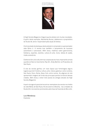editorial




A High Society Magazine chega à quarta edição com muitas novidades.
A partir deste exemplar, Wanderley Nunes, cabeleireiro e proprietário
do Studio W, será o responsável pela seção de beleza.


O entrevistado de destaque desta edição é o empresário e apresentador
João Dória Jr. A revista traz também o lançamento de luxuosos
automóveis e aeronaves. Além disso, matérias sobre gastronomia,
hotelaria, esportes, eventos, cultura & arte, livros, beleza & saúde,
moda, acessórios.


O editorial de cultura & arte traz a exposição do mais importante artista
quando se fala no movimento Pop Art , Andy Warhol, na Pinacoteca de
São Paulo.


O site da revista ganhou um novo layout que homenageia alguns
lugares que tem história, cultura, arte, música, glamour como Londres,
São Paulo, Paris, Roma, Nova York, entre outros. As páginas do site
apresentam imagens de fundo dos principais pontos turísticos dessas
cidades. Além disso, o leitor terá acesso às antigas edições da High
Society Magazine.


A partir de agora é possível encontrar exemplares da revista nos hotéis
da rede Meliá, de São Paulo, Rio de Janeiro e Brasília, nas unidades do
Studio W e nos eventos promovidos pela Casa da Fazenda do Morumbi.



Luiz Mendonça
Publisher




                                   8
 