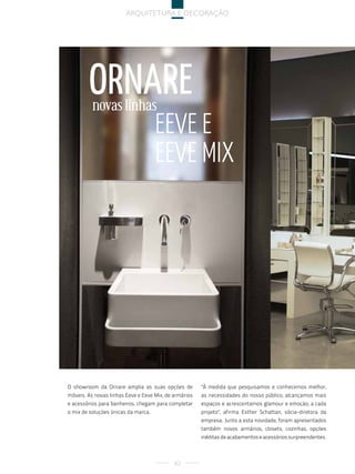 arquitetura e decoração




        ornare
          novas linhas
                                     eeVe e
                                     eeVe Mix




O showroom da Ornare amplia as suas opções de          "À medida que pesquisamos e conhecemos melhor,
móveis. As novas linhas Eeve e Eeve Mix, de armários   as necessidades do nosso público, alcançamos mais
e acessórios para banheiros, chegam para completar     espaços e acrescentamos glamour e emoção, a cada
o mix de soluções únicas da marca.                     projeto", afirma Esther Schattan, sócia-diretora da
                                                       empresa. Junto a esta novidade, foram apresentados
                                                       também novos armários, closets, cozinhas, opções
                                                       inéditas de acabamentos e acessórios surpreendentes.



                                            82
 
