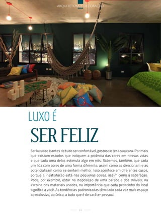 arquitetura e decoração




luxo é
SER FELIZ
Ser luxuoso é antes de tudo ser confortável, gostoso e ter a sua cara. Por mais
que existam estudos que indiquem a potência das cores em nossas vidas
e que cada uma delas estimula algo em nós. Sabemos, também, que cada
um lida com cores de uma forma diferente, assim como as direcionam e as
potencializam como se sentem melhor. Isso acontece em diferentes casos,
porque a insatisfação está nas pequenas coisas, assim como a satisfação.
Pode, por exemplo, estar na disposição de uma parede e dos móveis, na
escolha dos materiais usados, na importância que cada pedacinho do local
significa a você. As tendências padronizadas têm dado cada vez mais espaço
ao exclusivo, ao único, a tudo que é de caráter pessoal.



                                84
 