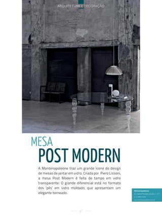 arquitetura e decoração




Mesa
 post modern
 A Montenapoleone traz um grande ícone do design
 de mesas de jantar em vidro. Criada por Piero Lissoni,
 a mesa Post Modern é feita de tampo em vidro
 transparente. O grande diferencial está no formato
 dos ‘pés’ em vidro moldado, que apresentam um
                                                          Montenapoleone
 elegante torneado.                                       al. gabriel Monteiro da silva, 1.572
                                                          (11) 3083-2300
                                                          www.montenapoleone.com.br




                            87
 