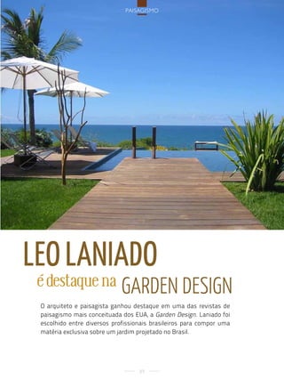 PaisagisMo




leo laniado
 é destaque na               Garden desiGn
 O arquiteto e paisagista ganhou destaque em uma das revistas de
 paisagismo mais conceituada dos EUA, a Garden Design. Laniado foi
 escolhido entre diversos profissionais brasileiros para compor uma
 matéria exclusiva sobre um jardim projetado no Brasil.




                                   89
 