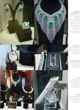 COLAR COM
         ESMERALDA VERDE
     das mais preciosas, a esmer-
     alda já foi consagrada desde a
                      antiguidade.
     escolhida pelo profeta Moisés
        como uma das pedras do
          peitoral de aaron - peça
        em ouro maciço cravejada
        com 12 pedras preciosas.
         cleópatra a elegeu como
                  pedra do amor.
           o Brasil é hoje o maior
     produtor dessas belas gemas.
              us$ 8.000.000,00.




              DOIS RELOGIOS
     coberto de diamantes claros
     e negros o relógio masculino
      é facilmente encontrado nos
                pulsos dos sheiks,
              us$ 1.500.000,00.




        CELULAR E PULSEIRA
     celular com diamantes claros
         e pulseira com diamantes
              claros e esmeraldas.
              us$ 4.000.000,00.




                         COLAR
           a lapidação incrível dos
       diamantes deste belo colar
      impressiona pela quantidade
              de facetas magnífica.
      a peça estava reservada e o
              valor não divulgado.




                        PISTOLA
      arma coberta de diamantes
       claros e negros à venda em
       uma das lojas de diamantes
             do hotel Burj al arab.
              us$ 5.300.000,00.




93
 