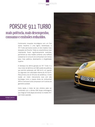 sonhos & desejos




        porsche 911 turbo
mais potência, mais desempenho,
consumo e emissões reduzidos.
                      Combinando inovações tecnológicas com um fino
                      acerto mecânico e uma ligeira reestilização, o
                      ‘911 Turbo’ permanece sendo um dos modelos mais
                      desejados da Porsche. Todas as características mais
                      importantes foram significativamente evoluídas,
                      permitindo ao novo modelo combinar uma melhora
                      substancial no consumo de combustível com menos
                      peso, mais potência, desempenho e dirigibilidade
                      superior.


                      O destaque da sétima geração do ‘911 Turbo’ é o
                      novo motor de 3,8 litros com 500 cavalos de potência,
                      que permite aceleração até 100 km/h, em apenas
                      3,4 segundos com velocidade máxima de 312 km/h.
                      Pela primeira vez em 35 anos de existência, o Turbo
                      recebe um motor inteiramente novo com alta
                      tecnologia, como a injeção direta de combustível
                      (DFI) e o exclusivo turbo compressor com turbinas de
                      geometria variável.


                      Como opção, o motor de seis cilindros pode ser
                      combinado com o câmbio PDK (dupla embreagem),
                      que chega ao Turbo depois de estrear no modelo ‘911’
                      com motor aspirado.
Stuttgart Sportcar
 www.porsche.com.br




                                                                   94
 