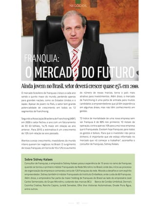 negócios




  Franquia:
   o mercado do Futuro                                                                                sobre sidney Kalaes



Ainda jovem no Brasil, setor deverá crescer quase 15% em 2010.
O mercado brasileiro de franquias cresce a cada ano          do número de novas marcas, torna o país mais
sendo o quinto maior do mundo, perdendo apenas               atrativo para investimentos. Além disso, o mercado
para grandes nações, como os Estados Unidos e o              de franchising é uma porta de entrada para muitos
Japão. Apesar de jovem no País, o setor tem grande           candidatos a empreendedores que já têm experiência
potencialidade de crescimento em todos os 12                 em algumas áreas, mas não têm conhecimento em
segmentos de franchising.                                    gestão.


Segundo a Associação Brasileira de Franchising (ABF),        "O índice de mortalidade de uma nova empresa sem
em 2009 o setor fechou o ano com um faturamento              ser franquia é de 80% nos primeiros 10 meses de
de R$ 63 bilhões, 14,7% maior em relação ao ano              operação, contra apenas 10% para uma nova empresa
anterior. Para 2010 a estimativa é um crescimento            que é franqueada. Existem hoje franquias para todos
de 15% com relação ao ano passado.                           os gostos e bolsos. Para que o investidor não perca
                                                             dinheiro, é importante que ele esteja informado no
Atentos a esse crescimento, investidores do mundo            mercado que irá começar a trabalhar", aconselha o
inteiro querem ter negócios no Brasil. O surgimento          consultor de franquias, Sidney Kalaes.
de novas franquias, em torno de 10 a 12% no aumento



   Sobre Sidney Kalaes
   Consultor de franquias, o empresário Sidney Kalaes possui experiência de 15 anos no ramo de franquias
   quando se tornou o primeiro máster franqueado da Rede Microlins no Brasil, onde deu início ao processo
   de organização da empresa e comandou cerca de 120 franquias da rede. Movido a desafios e com espírito
   empreendedor, Sidney também é máster franqueado do Instituto Embelleze, onde cuida de 60 franquias.
   Além disso, o empresário faz parte da maior holding de franquias do Brasil ao lado do empresário José
   Carlos Semenzato, do Grupo Microlins, cuidando das marcas BCU – Banco de Cordão Umbilical, Donna’s
   Cozinha Criativa, Rancho Caipira, Jundiá Sorvetes, Olho Vivo Vistorias Automotivas, Orvale Pura Água,
   entre outros.




                                                        97
 