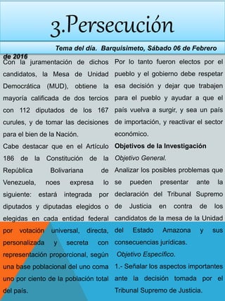 3.Persecución
Tema del día. Barquisimeto, Sábado 06 de Febrero
de 2016
Con la juramentación de dichos
candidatos, la Mesa de Unidad
Democrática (MUD), obtiene la
mayoría calificada de dos tercios
con 112 diputados de los 167
curules, y de tomar las decisiones
para el bien de la Nación.
Cabe destacar que en el Artículo
186 de la Constitución de la
República Bolivariana de
Venezuela, noes expresa lo
siguiente: estará integrada por
diputados y diputadas elegidos o
elegidas en cada entidad federal
por votación universal, directa,
personalizada y secreta con
representación proporcional, según
una base poblacional del uno coma
uno por ciento de la población total
del país.
Por lo tanto fueron electos por el
pueblo y el gobierno debe respetar
esa decisión y dejar que trabajen
para el pueblo y ayudar a que el
país vuelva a surgir, y sea un país
de importación, y reactivar el sector
económico.
Objetivos de la Investigación
Objetivo General.
Analizar los posibles problemas que
se pueden presentar ante la
declaración del Tribunal Supremo
de Justicia en contra de los
candidatos de la mesa de la Unidad
del Estado Amazona y sus
consecuencias jurídicas.
Objetivo Específico.
1.- Señalar los aspectos importantes
ante la decisión tomada por el
Tribunal Supremo de Justicia.
 