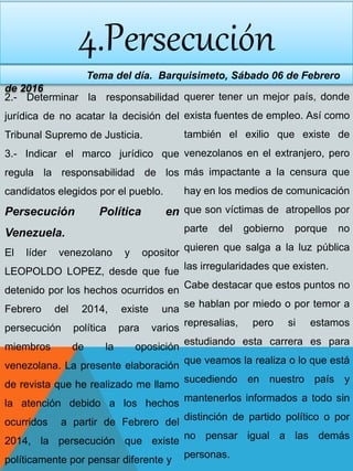 4.Persecución
Tema del día. Barquisimeto, Sábado 06 de Febrero
de 2016
2.- Determinar la responsabilidad
jurídica de no acatar la decisión del
Tribunal Supremo de Justicia.
3.- Indicar el marco jurídico que
regula la responsabilidad de los
candidatos elegidos por el pueblo.
Persecución Política en
Venezuela.
El líder venezolano y opositor
LEOPOLDO LOPEZ, desde que fue
detenido por los hechos ocurridos en
Febrero del 2014, existe una
persecución política para varios
miembros de la oposición
venezolana. La presente elaboración
de revista que he realizado me llamo
la atención debido a los hechos
ocurridos a partir de Febrero del
2014, la persecución que existe
políticamente por pensar diferente y
querer tener un mejor país, donde
exista fuentes de empleo. Así como
también el exilio que existe de
venezolanos en el extranjero, pero
más impactante a la censura que
hay en los medios de comunicación
que son víctimas de atropellos por
parte del gobierno porque no
quieren que salga a la luz pública
las irregularidades que existen.
Cabe destacar que estos puntos no
se hablan por miedo o por temor a
represalias, pero si estamos
estudiando esta carrera es para
que veamos la realiza o lo que está
sucediendo en nuestro país y
mantenerlos informados a todo sin
distinción de partido político o por
no pensar igual a las demás
personas.
 