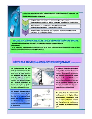 4       Para obtener mejores resultados con la compresión por software, puede comprobar las

                 siguientes propiedades del módem:




   TEOREMA FUNDAMENTAL DE LA COMPRESIÓN DE DATOS.
"No existe un algoritmo que sea capaz de comprimir cualquier conjunto de datos"
Técnicamente:
"Si un compresor comprime un conjunto de datos en un factor F entonces necesariamente expande a algún
otro conjunto de datos en un factor MAYOR que F"




   SISTEMA DE COMUNICACIONES DIGITALES Gustavo Jimenez

Las comunicaciones son una                                         El amplio desarrollo experimen-
parte fundamental entre los                                        tado por los sistemas de comuni-
seres vivos y para nosotros                                        caciones ha originado consecuen-
los humanos aun mas, por                                           cias sociales significativas, dando
tanto los sistemas de comuni-                                      lugar en la actualidad a una
caciones son aplicaciones que                                      mayor disponibilidad de informa-
nos permiten transmitir de                                         ción de todo tipo, situación que se
forma más rápida y efectiva                                        ha visto favorecida por los avan-
los datos, información o voz                                       ces de la electrónica digital.

Los primeros sistemas de co-
                                                                   En estos días la comunicación
municaciones fueron digita-
                                                                   predominante es la digital debido
les, tal es el caso del telé-
                                                                   a los avances tecnológicos y al
grafo, pero con la invención
                                                                   uso de las computadoras que hizo
del teléfono las comunica-
                                                                   que los esfuerzos se centraran en
ciones se tornaron básicamen-
                                                                   los sistemas de comunicación di-
te analógicas.
                                                                   gital.
 