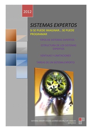 el   2012


        SISTEMAS EXPERTOS
        SI SE PUEDE IMAGINAR… SE PUEDE
        PROGRAMAR
                  TIPOS DE SISTEMAS EXPERTOS
                   ESTRUCTURA DE LOS SISTEMAS
                           EXPERTOS

                  VENTAJAS Y LIMITACIONES

              TAREAS DE UN SISTEMA EXPERTO




        EDITORAS: MIDORY CHULIM, LOURDES GALVAN, ITZEL VAZQUEZ
                                                    16/11/2012
 