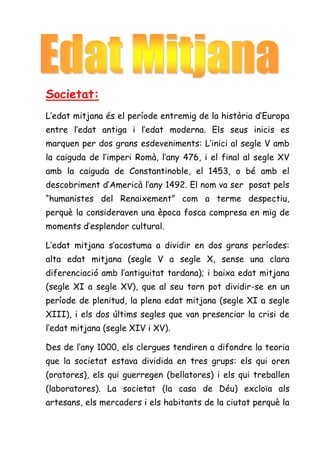 Societat:
L’edat mitjana és el període entremig de la història d’Europa
entre l’edat antiga i l’edat moderna. Els seus inicis es
marquen per dos grans esdeveniments: L’inici al segle V amb
la caiguda de l’imperi Romà, l’any 476, i el final al segle XV
amb la caiguda de Constantinoble, el 1453, o bé amb el
descobriment d’Americà l’any 1492. El nom va ser posat pels
“humanistes del Renaixement” com a terme despectiu,
perquè la consideraven una època fosca compresa en mig de
moments d’esplendor cultural.

L’edat mitjana s’acostuma a dividir en dos grans períodes:
alta edat mitjana (segle V a segle X, sense una clara
diferenciació amb l’antiguitat tardana); i baixa edat mitjana
(segle XI a segle XV), que al seu torn pot dividir-se en un
període de plenitud, la plena edat mitjana (segle XI a segle
XIII), i els dos últims segles que van presenciar la crisi de
l’edat mitjana (segle XIV i XV).

Des de l’any 1000, els clergues tendiren a difondre la teoria
que la societat estava dividida en tres grups: els qui oren
(oratores), els qui guerregen (bellatores) i els qui treballen
(laboratores). La societat (la casa de Déu) excloïa als
artesans, els mercaders i els habitants de la ciutat perquè la
 