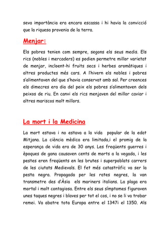seva importància era encara escassa i hi havia la convicció
que la riquesa provenia de la terra.

Menjar:
Els pobres tenien com sempre, segons els seus medis. Els
rics (nobles i mercaders) es podien permetre millor varietat
de menjar, incloent-hi fruits secs i herbes aromàtiques i
altres productes més cars. A l’hivern els nobles i pobres
s’alimentaven del que s’havia conservat amb sal. Per creences
els dimecres era dia del peix els pobres s’alimentaven dels
peixos de riu. En canvi els rics menjaven del millor caviar i
altres mariscos molt millors.



La mort i la Medicina
La mort estava i no estava a la vida       popular de la edat
Mitjana. La ciència mèdica era limitada,i el promig de la
esperança de vida era de 30 anys. Les freqüents guerres i
èpoques de gana causaven cents de morts a la vegada, i les
pestes eren freqüents en les brutes i superpoblats carrers
de les ciutats Medievals. El fet més catastròfic va ser la
pesta negra. Propagada per les rates negres, la van
transmetre des d’Àsia     els mariners italians. La plaga era
mortal i molt contagiosa. Entre els seus símptomes figuraven
unes taques negres i blaves per tot el cos, i no se li va trobar
remei. Va abatre tota Europa entre el 1347i el 1350. Als
 