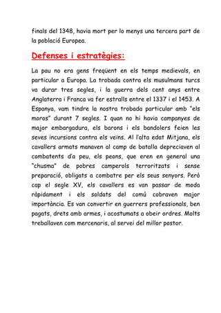 finals del 1348, havia mort per lo menys una tercera part de
la població Europea.

Defenses i estratègies:
La pau no era gens freqüent en els temps medievals, en
particular a Europa. La trobada contra els musulmans turcs
va durar tres segles, i la guerra dels cent anys entre
Anglaterra i Franca va fer estralls entre el 1337 i el 1453. A
Espanya, vam tindre la nostra trobada particular amb “els
moros” durant 7 segles. I quan no hi havia campanyes de
major embargadura, els barons i els bandolers feien les
seves incursions contra els veïns. Al l’alta edat Mitjana, els
cavallers armats manaven al camp de batalla depreciaven al
combatents d’a peu, els peons, que eren en general una
“chusma”     de   pobres   camperols    terroritzats   i   sense
preparació, obligats a combatre per els seus senyors. Però
cap el segle XV, els cavallers es van passar de moda
ràpidament    i   els   soldats   del   comú   cobraven    major
importància. Es van convertir en guerrers professionals, ben
pagats, drets amb armes, i acostumats a obeir ordres. Molts
treballaven com mercenaris, al servei del millor postor.
 