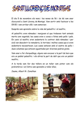 El dia 5 de novembre els nens i les nenes de 5è i de 6è vam anar
d’excursió a Sant Llorenç de Montgai. Vam sortir amb l’autocar a les
09:00 i vam arribar allà i vam esmorzar.

Després vam aprendre sobre la vida del paleolític i el neolític.

Al paleolític eren nòmades i menjaven el que trobaven tant animals
morts com vegetals; les cases eren o coves o fetes amb pells i pals.
En canvi al neolític eren sedentaris lo contrari dels nòmades i per
això van descobrir la ramaderia, la terrissa i moltes coses que si eren
sedentaris necessitaven. Les cases estaven amb el sostre de palla i
dues columnes que estaven aguantades per diverses pedres grans.

Vam anar a fer d’arqueòlegs, alguns vam excavar a la part de baix que
era un poblat paleolític i els altres la part de dalt que era un poblat
neolític.

A la tarda vam fer dos tallers en un taller vam pintar com els
prehistòrics i en l’altre vam aprendre a tallar sílex.

Jaume, Albert R i Jonathan
 