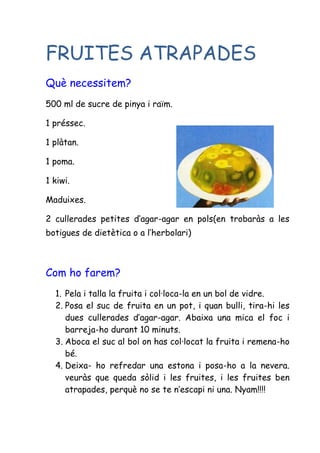 FRUITES ATRAPADES
Què necessitem?
500 ml de sucre de pinya i raïm.

1 préssec.

1 plàtan.

1 poma.

1 kiwi.

Maduixes.

2 cullerades petites d’agar-agar en pols(en trobaràs a les
botigues de dietètica o a l’herbolari)



Com ho farem?
  1. Pela i talla la fruita i col·loca-la en un bol de vidre.
  2. Posa el suc de fruita en un pot, i quan bulli, tira-hi les
     dues cullerades d’agar-agar. Abaixa una mica el foc i
     barreja-ho durant 10 minuts.
  3. Aboca el suc al bol on has col·locat la fruita i remena-ho
     bé.
  4. Deixa- ho refredar una estona i posa-ho a la nevera.
     veuràs que queda sòlid i les fruites, i les fruites ben
     atrapades, perquè no se te n’escapi ni una. Nyam!!!!
 