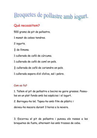 Què necessitem?
500 grams de pit de pollastre.

1 manat de cebes tendres.

2 iogurts.

½ de llimona.

1 cullerada de cafè de cúrcuma.

1 cullerada de cafè de comí en pols.

½ cullerada de cafè de coriandre en pols.

1 cullerada sopera d’oli d’oliva, sal i pebre.



Com es fa?

1. Tallem el pit de pollastre a bocins no gaire grossos. Poseu-
los en un plat fondo amb les espècies i el iogurt.

2. Barregeu-ho bé. Tapeu-ho amb film de plàstic i

deixeu-ho macera durant 3 hores a la nevera.



3. Escorreu el pit de pollastre i punxeu els rossos a les
broquetes de fusta, alternant-los amb trossos de ceba.
 