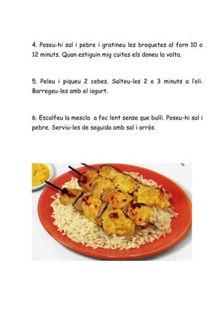 4. Poseu-hi sal i pebre i gratineu les broquetes al forn 10 o
12 minuts. Quan estiguin mig cuites els doneu la volta.



5. Peleu i piqueu 2 cebes. Salteu-les 2 o 3 minuts a l’oli.
Barregeu-les amb el iogurt.



6. Escalfeu la mescla a foc lent sense que bulli. Poseu-hi sal i
pebre. Serviu-les de seguida amb sal i arròs.
 