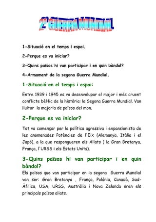 1-Situació en el temps i espai.

2-Perque es va iniciar?

3-Quins països hi van participar i en quin bàndol?

4-Armament de la segona Guerra Mundial.

1-Situació en el temps i espai:

Entre 1939 i 1945 es va desenvolupar el major i més cruent
conflicte bèl·lic de la història: la Segona Guerra Mundial. Van
lluitar la majoria de països del mon.

2-Perque es va iniciar?
Tot va començar per la política agressiva i expansionista de
les anomenades Potències de l'Eix (Alemanya, Itàlia i el
Japó), a la que respongueren els Aliats ( la Gran Bretanya,
França, l'URSS i els Estats Units).

3-Quins països hi van participar i en quin
bàndol?
Els països que van participar en la segona Guerra Mundial
van ser: Gran Bretanya , França, Polònia, Canadà, Sud-
Àfrica, USA, URSS, Austràlia i Nova Zelanda eren els
principals països aliats.
 