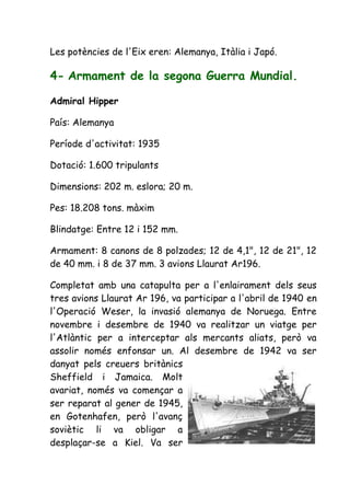 Les potències de l'Eix eren: Alemanya, Itàlia i Japó.

4- Armament de la segona Guerra Mundial.

Admiral Hipper

País: Alemanya

Període d'activitat: 1935

Dotació: 1.600 tripulants

Dimensions: 202 m. eslora; 20 m.

Pes: 18.208 tons. màxim

Blindatge: Entre 12 i 152 mm.

Armament: 8 canons de 8 polzades; 12 de 4,1", 12 de 21", 12
de 40 mm. i 8 de 37 mm. 3 avions Llaurat Ar196.

Completat amb una catapulta per a l'enlairament dels seus
tres avions Llaurat Ar 196, va participar a l'abril de 1940 en
l'Operació Weser, la invasió alemanya de Noruega. Entre
novembre i desembre de 1940 va realitzar un viatge per
l'Atlàntic per a interceptar als mercants aliats, però va
assolir només enfonsar un. Al desembre de 1942 va ser
danyat pels creuers britànics
Sheffield i Jamaica. Molt
avariat, només va començar a
ser reparat al gener de 1945,
en Gotenhafen, però l'avanç
soviètic li va obligar a
desplaçar-se a Kiel. Va ser
 