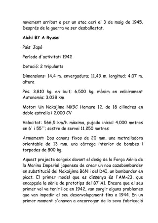 novament arribat a per un atac aeri el 3 de maig de 1945.
Després de la guerra va ser desballestat.

Aichi B7 A Ryusei

País: Japó

Període d'activitat: 1942

Dotació: 2 tripulants

Dimensions: 14,4 m. envergadura; 11,49 m. longitud; 4,07 m.
altura

Pes: 3.810 kg. en buit; 6.500 kg. màxim en enlairament
Autonomia: 3.038 km

Motor: Un Nakajima NK9C Homare 12, de 18 cilindres en
doble estrella i 2.000 CV

Velocitat: 566,5 km/h màxima, pujada inicial 4.000 metres
en 6' i 55''; sostre de servei 11.250 metres

Armament: Dos canons fixos de 20 mm, una metralladora
orientable de 13 mm, una càrrega interior de bombes i
torpedes de 800 kg.

Aquest projecte sorgeix davant el desig de la Força Aèria de
la Marina Imperial japonesa de crear un nou cazabombarder
en substitució del Nakaijima B6N i del D4I, un bombarder en
picat. El primer model que es dissenya és l'AM-23, que
encapçala la sèrie de prototips del B7 A1. Encara que el seu
primer vol va tenir lloc en 1942, van sorgir alguns problemes
que van impedir el seu desenvolupament fins a 1944. En un
primer moment s'anaven a encarregar de la seva fabricació
 
