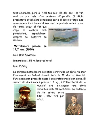 tres empreses, però al final tan sols van ser dos i es van
realitzar poc més d'un centenar d'aparells. El Aichi
presentava excel·lents condicions per a el seu pilotatge. Les
seves operacions tenien el seu punt de partida en les bases
de terra, degut al fet que
Japó    no   contava    amb
portaavions,   especialment
després del desastre de
Midway.

Metralladora pesada       de
12,7 mm. (1938)

País: Unió Soviètica

Dimensions: 1,58 m. longitud total

Pes: 35,5 kg.

La primera metralladora soviètica construïda en sèrie, va anar
l'armament estàndard durant tota la II Guerra Mundial.
Funcionava per presa de gasos i duia refrigeració per aigua. El
suport de dues rodes pesava 117 kg., i l'alimentació de la
                    munició era mitjançant una cinta
                    metàl·lica amb 50 cartutxos. La cadència
                    de tir estava entre
                    540 i 600 tirs per
                    minut.
 