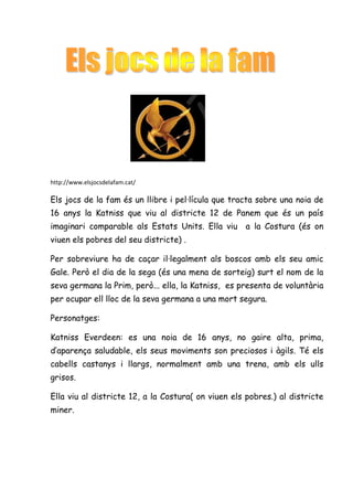 http://www.elsjocsdelafam.cat/

Els jocs de la fam és un llibre i pel·lícula que tracta sobre una noia de
16 anys la Katniss que viu al districte 12 de Panem que és un país
imaginari comparable als Estats Units. Ella viu a la Costura (és on
viuen els pobres del seu districte) .

Per sobreviure ha de caçar il·legalment als boscos amb els seu amic
Gale. Però el dia de la sega (és una mena de sorteig) surt el nom de la
seva germana la Prim, però... ella, la Katniss, es presenta de voluntària
per ocupar ell lloc de la seva germana a una mort segura.

Personatges:

Katniss Everdeen: es una noia de 16 anys, no gaire alta, prima,
d’aparença saludable, els seus moviments son preciosos i àgils. Té els
cabells castanys i llargs, normalment amb una trena, amb els ulls
grisos.

Ella viu al districte 12, a la Costura( on viuen els pobres.) al districte
miner.
 