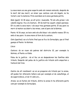 La seva mare es una gran experta amb els remeis naturals, després de
la mort del seu marit, un miner que cantava com els àngels, no ha
tornat a ser la mateixa. Prim everdeen es la seva germana petita.

Gale (geyl): té 18 anys, es alt prim i musculós. Té els ulls grisos i els
cabells negres. Viu a la Costura . Ell és molt bo caçant, empra paranys.
Ell viu amb la seva mare i els seus tres germans petits. El seu pare va
morir al mateix accident a les mines, com el pare de la Katniss.

Peeta: té 16 anys, es baix amb els ulls blaus i els cabells rossos. Ell viu
amb el seu pare i la seva mare al forn de la costura.

Cato (queitoo): es a la lluita final que es fa a la Cornucòpia, que al final
guanya el Peeta i la Katniss.

Llocs:

Costura: és on viuen els pobres del districte 12, per exemple la
Katniss, el Peeta o el Gale.

Palau de la justícia : és el lloc on es despedeixen les famílies dels
tributs. Després del palau de la justícia els tributs se’ls emporten a
l’estació del tren.



Centre de alt rendiment: es on es preparen els tributs per la arena,
allí poden fer diferents tallers com per exemple el de camuflatge, el
de supervivència, el de tir amb arc...

Arena: es on lluiten els tributs, dintre la arena hi ha diferents parts
com per exemple la Cornucòpia.
 