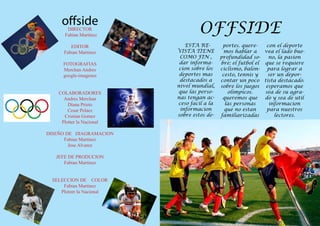 offside
       DIRECTOR
      Fabian Martinez
                                   OFFSIDE
         EDITOR               ESTA RE-        portes. quere-    con el deporte
      Fabian Martinez      VISTA TIENE         mos hablar a    vea el lado bue-
                            COMO FIN ,       profundidad so-     no, la pasion
      FOTOGRAFIAS           dar informa-     bre: el futbol el que se requiere
      Merchan Andres        cion sobre los   ciclismo, balon-   para lograr a
      google-imagenes       deportes mas      cesto, tennis y   ser un depor-
                            destacados a     contar un poco tista destacado.
                           nivel mundial,    sobre los juegos esperamos que
    COLABORADORES          que las perso-       olimpicos.     sea de su agra-
      Andres Merchan       nas tengan ac-     queremos que     do y sea de util
        Diana Prieto       ceso facil a la     las personas      informacion
        Cesar Pelaez        informacion        que no estan     para nuestros
      Cristian Gomez       sobre estos de-   familiarizadas        lectores.
     Plotter la Nacional

DISEÑO DE DIAGRAMACION
      Fabian Martinez
        Jose Alvarez

   JEFE DE PRODUCION
      Fabian Martinez


 SELECCION DE COLOR
     Fabian Martinez
    Ploteer la Nacional
 