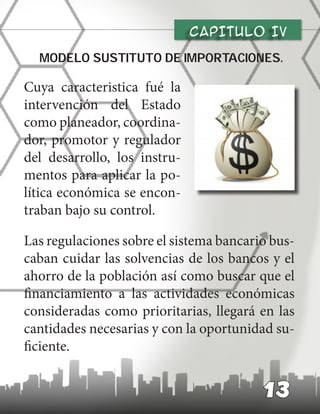 CAPITULO Iv
modelo sustituto de importaciones.
Cuya caracteristica fué la
intervención del Estado
como planeador, coordina-
dor, promotor y regulador
del desarrollo, los instru-
mentos para aplicar la po-
lítica económica se encon-
traban bajo su control.
Las regulaciones sobre el sistema bancario bus-
caban cuidar las solvencias de los bancos y el
ahorro de la población así como buscar que el
financiamiento a las actividades económicas
consideradas como prioritarias, llegará en las
cantidades necesarias y con la oportunidad su-
ficiente.
13
 