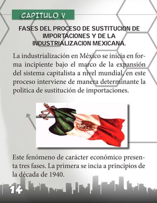 CAPITULO v
La industrialización en México se inicia en for-
ma incipiente bajo el marco de la expansión
del sistema capitalista a nivel mundial, en este
proceso interviene de manera determinante la
politica de sustitución de importaciones.
Fases del proceso de sustitucion de
importaciones y de la
industrializacion mexicana.
Este fenómeno de carácter económico presen-
ta tres fases. La primera se incia a principios de
la década de 1940.
14
 