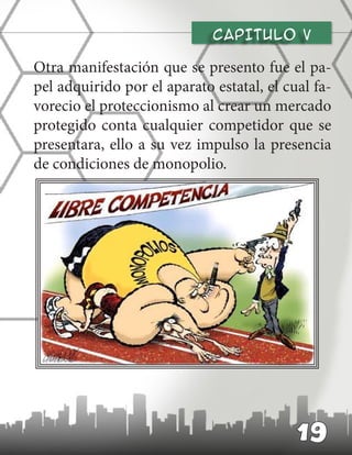 CAPITULO v
Otra manifestación que se presento fue el pa-
pel adquirido por el aparato estatal, el cual fa-
vorecio el proteccionismo al crear un mercado
protegido conta cualquier competidor que se
presentara, ello a su vez impulso la presencia
de condiciones de monopolio.
19
 