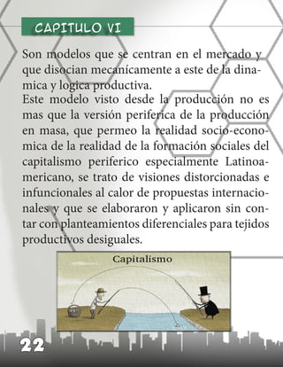 CAPITULO vI
Son modelos que se centran en el mercado y
que disocian mecanícamente a este de la dina-
mica y logica productiva.
22
Este modelo visto desde la producción no es
mas que la versión periferica de la producción
en masa, que permeo la realidad socio-econo-
mica de la realidad de la formación sociales del
capitalismo periferico especialmente Latinoa-
mericano, se trato de visiones distorcionadas e
infuncionales al calor de propuestas internacio-
nales y que se elaboraron y aplicaron sin con-
tar con planteamientos diferenciales para tejidos
productivos desiguales.
 