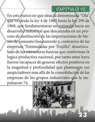 CAPITULO vI
En este marco en que situa la denominada “Ola”
que va desde la ley 4 de 1963 hasta la ley 299 de
1968, que fundamentaron un estímulo hacia un
desarrollo industrial que descanzaba en un pro-
ceso de sustitución de las importaciones de bie-
nes de consumo basicamente y, contrarios de las
empresas “Estimuladas por Trujillo”, desarticu-
lado de las estructuras basicas que conforman la
logica productiva nacional, por tanto estas leyes
fueron incapaces de generar efectos positivos en
la magnitud y profundidad que plantearon sus
auspiciadores mas allá de la consolidación de las
empresas de los grupos industriales que la im-
pulsaron 74.
23
 