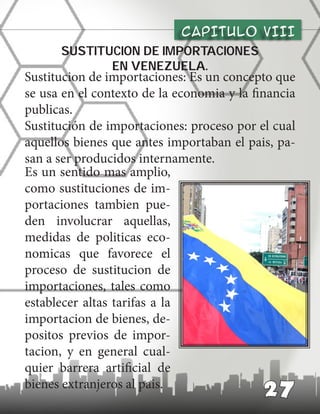 CAPITULO vIII
27
Sustitucion de importaciones
en venezuela.
Sustitucion de importaciones: Es un concepto que
se usa en el contexto de la economia y la financia
publicas.
Sustitución de importaciones: proceso por el cual
aquellos bienes que antes importaban el pais, pa-
san a ser producidos internamente.
Es un sentido mas amplio,
como sustituciones de im-
portaciones tambien pue-
den involucrar aquellas,
medidas de politicas eco-
nomicas que favorece el
proceso de sustitucion de
importaciones, tales como
establecer altas tarifas a la
importacion de bienes, de-
positos previos de impor-
tacion, y en general cual-
quier barrera artificial de
bienes extranjeros al pais.
 