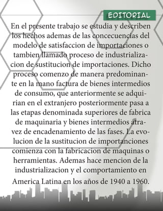 En el presente trabajo se estudia y describen
los hechos ademas de las concecuencias del
modelo de satisfaccion de importaciones o
tambien llamado proceso de industrializa-
cion de sustitucion de importaciones. Dicho
proceso comenzo de manera predominan-
te en la mano factura de bienes intermedios
de consumo, que anteriormente se adqui-
rian en el extranjero posteriormente pasa a
las etapas denominada superiores de fabrica
de maquinaria y bienes intermedios atra-
vez de encadenamiento de las fases. La evo-
lucion de la sustitucion de importanciones
comienza con la fabricacion de maquinas o
herramientas. Ademas hace mencion de la
industrializacion y el comportamiento en
America Latina en los años de 1940 a 1960.
EDITORIAL
 