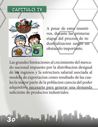 CAPITULO IX
A pesar de estos insenti-
vos, durante las primeras
etapas del proceso de in-
dustrializacion surgió un
obstaculo importante.
30
Las grandes limitaciones al crecimiento del merca-
do nacional impuesto por la distribucion desigual
de los ingresos y la estructura salarial asociada al
modelo de exportacion como resultado de las cua-
les la mayor parte de la poblacion carecia del poder
adquisitivo necesario para generar una demanda
suficiente de productos industriales.
 