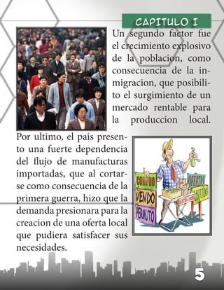 CAPITULO I
Un segundo factor fue
el crecimiento explosivo
de la poblacion, como
consecuencia de la in-
migracion, que posibili-
to el surgimiento de un
mercado rentable para
la produccion local.
Por ultimo, el pais presen-
to una fuerte dependencia
del flujo de manufacturas
importadas, que al cortar-
se como consecuencia de la
primera guerra, hizo que la
demanda presionara para la
creacion de una oferta local
que pudiera satisfacer sus
necesidades.
5
 