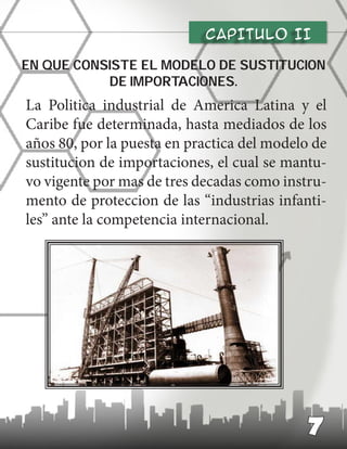 CAPITULO II
La Politica industrial de America Latina y el
Caribe fue determinada, hasta mediados de los
años 80, por la puesta en practica del modelo de
sustitucion de importaciones, el cual se mantu-
vo vigente por mas de tres decadas como instru-
mento de proteccion de las “industrias infanti-
les” ante la competencia internacional.
En que consiste el modelo de sustitucion
de importaciones.
7
 