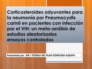 Corticosteroides adyuvantes para
la neumonía por Pneumocystis
carinii en pacientes con infección
por el VIH: un meta-análisis de
estudios aleatorizados
ensayos controlados
Presentado por : MR 1 FIORELA DEL PILAR GÓNGORA AIQUIPA
 