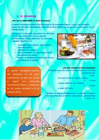 1. EL DESAYUNO
¿Por qué es importante un buen desayuno?
El aporte energético-calórico del desayuno es de granimportancia, ya que nos permitirá
lograr un adecuado rendimiento tanto físico como intelectual, en las tareas escolares y en el
trabajo diario.
Desayunar es algo más que tomar un café, pues
el café o las infusiones no nos aportan
prácticamente ningún nutriente. Un desayuno
completo contribuye a:
 Conseguir unos aportes nutricionales
más adecuados.
 Equilibrar las ingestas.
 Puede contribuir a la prevención de la
obesidad en los niños.
 Mejora el rendimiento intelectual, físico y
la actitud en el trabajo.
¿En qué consiste un buen desayuno?
Debemos tener en cuenta la importancia de la triada
compuesta por:
1. Lacte
os:1vaso de leche yogurt o queso
2. Cereal
es:pan, galletas, pan integral
3. Frutas
o sumo de frutas
También se podría complementar en algunas ocasiones
con otros alimentos proteicos como huevos, jamón,frutos
secos, etc.
El aporte energético-calórico
del desayuno es de gran
importancia, ya que nos ayuda
a lograr un adecuado
rendimiento físico e intelectual
en las tareas escolares y en el
trabajo diario.
 