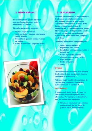 2. MEDIA MAÑANA
Es recomendable que no pasemos
muchas horas sin comer entre el
desayuno y la comida.
Ejemplos para media mañana:
 Fruta + yogur desnatado.
 Café con leche + tostada con tomate y
aceite de oliva.
 Bocadillo de queso y tomate + zumo
de frutas.
 Barra de cereales + yogur de frutas.
3. EL ALMUERZO
Teniendo en cuenta que la mejor manera
de alcanzar un estado nutricional
adecuado es incorporar una amplia
variedad de alimentos en nuestra dieta
diaria, es conveniente tratar de
incorporar en la comida alimentos de los
diferentes grupos de la pirámide. En el
Anexo 2 encontrará una guía para
planificar un menú saludable, completo
y nutritivo.
La comida puede estar compuesta por:
 Arroz, pastas, patatas o
legumbres: una ración.
 Ensalada o verduras: una ración o
guarnición.
 Carne o pescado o huevo
alternativamente: una ración.
 Pan: una pieza.
 Fruta: una pieza.
 Agua.
EN CASA
En nuestra cocina tenemos más libertad
de elección, lo que nos permite innovar
recetas ricas y nutritivas.
Podemos elegir también los métodos de
cocción más saludables, los cuales
explicaremos en el capítulo 4.
EN EL TRABAJO
Si nos encontramos fuera de casa, es
conveniente elegir las opciones más
adecuadas. Por ejemplo, en la cafetería
o en un restaurante, podemos:
 Optar por ensaladas y/o verduras
como guarnición, en lugar de
patatas fritas habitualmente.
 