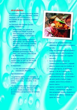 EN LA ESCUELA
La estructura y planificación de los menús
en la escuela debe ser: suficiente, variada,
adaptada a las características y
necesidades de los comedores, y también
agradable.
Las funciones del comedor escolar,
pueden resumirse en:
 Proporcionar una comida de
calidad tanto desde el punto de
vista nutricional, como bajo
criterios higiénicos sensoriales y
educativos.
 Promocionar hábitos higiénicos
alimentarios y de comportamiento
adecuados, así como los aspectos
sociales y convivenciales de las
comidas.
 Potenciar la variedad y la
identidad gastrónomica de la
zona, y los aspectos culturales de
la alimentación.
El menú del comedor escolar debe
aportar entre un 30 y un 35% de las
necesidades energéticas diarias.
Es importante:
 Una adecuada frecuencia de
consumo de alimentos.
Aproximadamente:
• En primeros platos: 1 vez legumbre, 1
vez verdura (cruda, cocida o en forma de
puré), 1 vez pasta, 1 vez arroz, 1 vez
patatas.
• En los segundos platos: 1 vez pescado,
1 vez huevo y el resto, diferentes tipos
de carne, dando prioridad en las
guarniciones a preparaciones de verdura
fresca.
 Adecuar las preparaciones a los
alimentos de temporada y a la época
del año.
 Evitar las combinaciones de primer y
segundo plato de difícil aceptación
(de primero verdura y de segundo
pescado).
 Es recomendable adecuar las
combinaciones de primer y segundo
plato de manera que no resulten, ni
 demasiado ligeras, ni demasiado
densas. 4 de los 5 postres de la
semana deberían basarse en fruta,
preferiblemente fresca, reservando 1
día para postres lácteos (yogur,
cuajada, queso fresco, helado) o
postres dulces.
 Aportar variedad de sabores, olores,
formas y consistencias: un plato
bien preparado siempre despierta el
interés de los niños y estimula las
ganas de comer.
 
