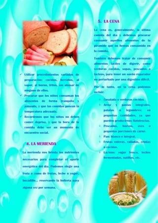  Utilizar procedimientos variados de
preparación: cocidos, hervidos, al
vapor, al horno, fritos, sin abusar de
ninguno de ellos.
 Procurar que los niños consuman los
alimentos de forma tranquila y
pausada, y que las comidas posean la
temperatura adecuada.
 Recordemos que los niños no deben
comer deprisa, y que la hora de la
comida debe ser un momento de
encuentro social.
4. LA MERIENDA
La merienda nos brinda los nutrientes
necesarios para completar el aporte
energético del día. Podemos elegir una
fruta o zumo de frutas, leche o yogur,
bocadillo... reservando la bollería para
alguna vez por semana.
5. LA CENA
La cena es, generalmente, la última
comida del día y debemos procurar
consumir aquellos alimentos de la
pirámide que no hemos consumido en
la comida.
También debemos tratar de consumir
alimentos fáciles de digerir, como
verduras cocidas, sopas, pescados o
lácteos, para tener un sueño reparador
no perturbado por una digestión difícil.
Por lo tanto, en la cena podemos
incluir:
 Ensalada o verduras cocidas
 Arroz y pastas integrales,
patatas o legumbres: en
pequeñas cantidades, ya que
pueden producirnos flatulencias.
 Pescados, huevos, aves o
pequeñas porciones de carne.
 Pan: blanco o integral.
 Frutas enteras, ralladas, crudas
o cocidas.
 Lácteos: yogur fresco, leches
fermentadas, natillas, etc.
 