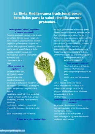 La Dieta Mediterránea tradicional posee
beneficios para la salud cientifícamente
probados.
¿Cómo podemos llevar a la práctica
el consejo nutricional?
Es sabido que nuestro actual estilo de vida
nos obliga a destinar menos tiempo a la
planificación de una alimentación saludable.
Es por ello que tendemos a aligerar las
comidas y las compras de alimentos, dando
lugar a una distribución horaria de las
comidas a veces irracional, con
repercusiones negativas en el estado
nutricional y en
consecuencia, en la
salud.
¿Cómo comemos los
españoles?
En estos últimos años,
los españoles hemos
aumentado en gran
medida el consumo de
productos de elaboración industrial, como
los alimentos precocinados o listos para
servir, los aperitivos, los postres o la
bollería
y pastelería industrial. Estos productos
originan un mayor aporte de sal, grasas
saturadas y azúcares. Por el contrario,
productos
tradicionales en la dieta como el pan,
el arroz, las legumbres, las patatas, etc.,
se
están consumiendo cada vez menos.
El valor de la Dieta Mediterránea
La Dieta Mediterránea "tradicional" posee
beneficios científicamente probados que se
han relacionado con la mejora del perfil
lipílipídico, ya que su consumo aumenta el HDL
(llamado "colesterol bueno"), a la vez que
reduce el LDL ("colesterol malo"). Además, es
una alimentación rica en fibras y
antioxidantes. Estos efectos biológicos, y
mucho más, permiten considerar la Dieta
Mediterránea como una excelente propuesta
para la prevención de la
enfermedad coronaria.
¿Cuál es nuestro objetivo?
Nuestro objetivo es brindarles
consejos y herramientas
prácticas para la planificación del
menú
diario, tanto para las personas
que
comen en casa, como para las que
comen en el comedor escolar o en la
cafetería del trabajo, con el fin de
alcanzar hábitos alimentarios saludables,
enmarcados en la Dieta
Mediterránea.
¿Cómo empezar a planificaruna alimentación
saludable?
Lo primero y fundamental es saber
que los expertos en nutrición recomiendan
realizar como mínimo,
cinco comidas al día. Por lo tanto, lo
ideal sería seguir la siguiente distribución:
desayuno, media mañana,
 