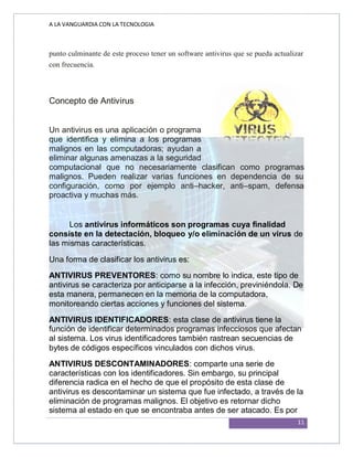A LA VANGUARDIA CON LA TECNOLOGIA
11
punto culminante de este proceso tener un software antivirus que se pueda actualizar
con frecuencia.
Concepto de Antivirus
Un antivirus es una aplicación o programa
que identifica y elimina a los programas
malignos en las computadoras; ayudan a
eliminar algunas amenazas a la seguridad
computacional que no necesariamente clasifican como programas
malignos. Pueden realizar varias funciones en dependencia de su
configuración, como por ejemplo anti–hacker, anti–spam, defensa
proactiva y muchas más.
Los antivirus informáticos son programas cuya finalidad
consiste en la detectación, bloqueo y/o eliminación de un virus de
las mismas características.
Una forma de clasificar los antivirus es:
ANTIVIRUS PREVENTORES: como su nombre lo indica, este tipo de
antivirus se caracteriza por anticiparse a la infección, previniéndola. De
esta manera, permanecen en la memoria de la computadora,
monitoreando ciertas acciones y funciones del sistema.
ANTIVIRUS IDENTIFICADORES: esta clase de antivirus tiene la
función de identificar determinados programas infecciosos que afectan
al sistema. Los virus identificadores también rastrean secuencias de
bytes de códigos específicos vinculados con dichos virus.
ANTIVIRUS DESCONTAMINADORES: comparte una serie de
características con los identificadores. Sin embargo, su principal
diferencia radica en el hecho de que el propósito de esta clase de
antivirus es descontaminar un sistema que fue infectado, a través de la
eliminación de programas malignos. El objetivo es retornar dicho
sistema al estado en que se encontraba antes de ser atacado. Es por
 