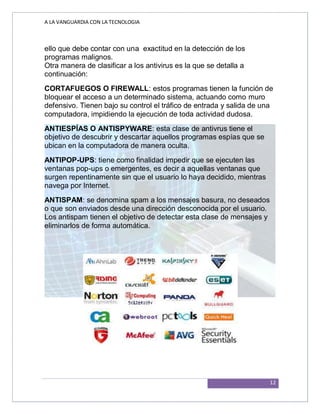 A LA VANGUARDIA CON LA TECNOLOGIA
12
ello que debe contar con una exactitud en la detección de los
programas malignos.
Otra manera de clasificar a los antivirus es la que se detalla a
continuación:
CORTAFUEGOS O FIREWALL: estos programas tienen la función de
bloquear el acceso a un determinado sistema, actuando como muro
defensivo. Tienen bajo su control el tráfico de entrada y salida de una
computadora, impidiendo la ejecución de toda actividad dudosa.
ANTIESPÍAS O ANTISPYWARE: esta clase de antivrus tiene el
objetivo de descubrir y descartar aquellos programas espías que se
ubican en la computadora de manera oculta.
ANTIPOP-UPS: tiene como finalidad impedir que se ejecuten las
ventanas pop-ups o emergentes, es decir a aquellas ventanas que
surgen repentinamente sin que el usuario lo haya decidido, mientras
navega por Internet.
ANTISPAM: se denomina spam a los mensajes basura, no deseados
o que son enviados desde una dirección desconocida por el usuario.
Los antispam tienen el objetivo de detectar esta clase de mensajes y
eliminarlos de forma automática.
 