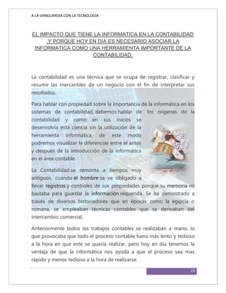 A LA VANGUARDIA CON LA TECNOLOGIA
16
EL IMPACTO QUE TIENE LA INFORMATICA EN LA CONTABILIDAD
.Y PORQUE HOY EN DIA ES NECESARIO ASOCIAR LA
INFORMATICA COMO UNA HERRAMIENTA IMPORTANTE DE LA
CONTABILIDAD.
La contabilidad es una técnica que se ocupa de registrar, clasificar y
resumir las mercantiles de un negocio con el fin de interpretar sus
resultados.
Para hablar con propiedad sobre la importancia de la informática en los
sistemas de contabilidad, debemos hablar de los orígenes de la
contabilidad y como en sus inicios se
desenvolvía esta ciencia sin la utilización de la
herramienta informática, de este modo
podremos visualizar la diferencias entre el antes
y después de la introducción de la informática
en el área contable.
La Contabilidad se remonta a tiempos muy
antiguos, cuando el hombre se ve obligado a
llevar registros y controles de sus propiedades porque su memoria no
bastaba para guardar la información requerida. Se ha demostrado a
través de diversos historiadores que en épocas como la egipcia o
romana, se empleaban técnicas contables que se derivaban del
intercambio comercial.
Anteriormente todos los trabajos contables se realizaban a mano, lo
que provocaba que todo el proceso contable fuera más lento y tedioso
a la hora en que este se quería realizar, pero hoy en día tenemos la
ventaja de que la informática nos ayuda a que el proceso sea mas
rápido y menos tedioso a la hora de realizarse.
 